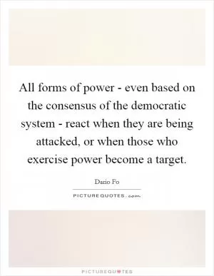 All forms of power - even based on the consensus of the democratic system - react when they are being attacked, or when those who exercise power become a target Picture Quote #1