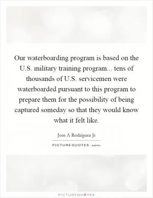 Our waterboarding program is based on the U.S. military training program... tens of thousands of U.S. servicemen were waterboarded pursuant to this program to prepare them for the possibility of being captured someday so that they would know what it felt like Picture Quote #1