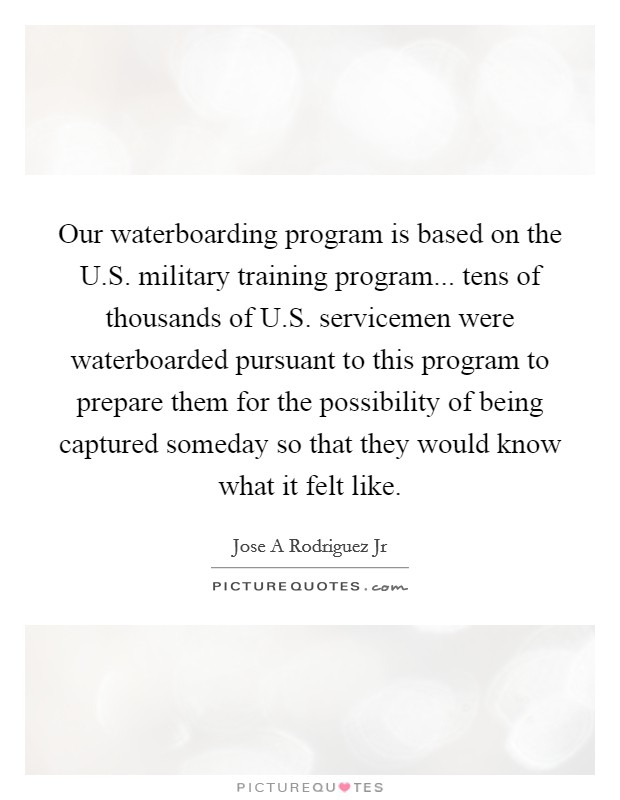 Our waterboarding program is based on the U.S. military training program... tens of thousands of U.S. servicemen were waterboarded pursuant to this program to prepare them for the possibility of being captured someday so that they would know what it felt like. Picture Quote #1