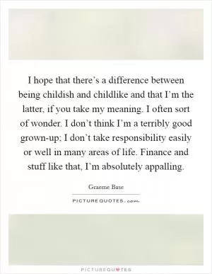 I hope that there’s a difference between being childish and childlike and that I’m the latter, if you take my meaning. I often sort of wonder. I don’t think I’m a terribly good grown-up; I don’t take responsibility easily or well in many areas of life. Finance and stuff like that, I’m absolutely appalling Picture Quote #1
