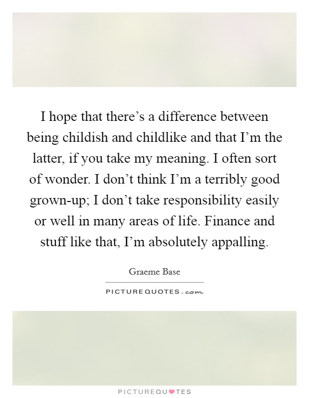 I hope that there's a difference between being childish and childlike and that I'm the latter, if you take my meaning. I often sort of wonder. I don't think I'm a terribly good grown-up; I don't take responsibility easily or well in many areas of life. Finance and stuff like that, I'm absolutely appalling. Picture Quote #1