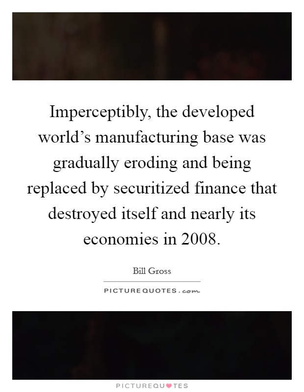 Imperceptibly, the developed world's manufacturing base was gradually eroding and being replaced by securitized finance that destroyed itself and nearly its economies in 2008. Picture Quote #1