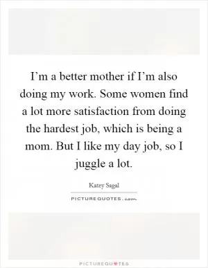 I’m a better mother if I’m also doing my work. Some women find a lot more satisfaction from doing the hardest job, which is being a mom. But I like my day job, so I juggle a lot Picture Quote #1