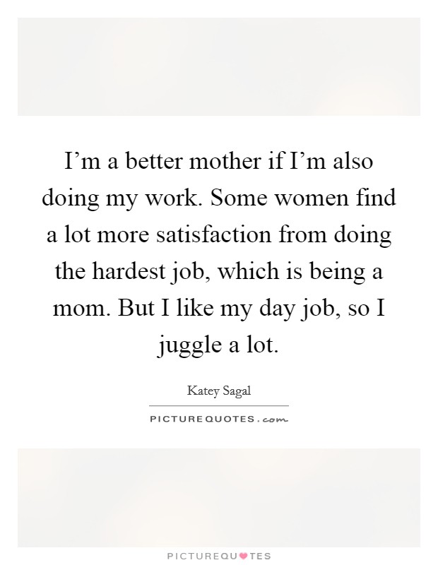 I'm a better mother if I'm also doing my work. Some women find a lot more satisfaction from doing the hardest job, which is being a mom. But I like my day job, so I juggle a lot. Picture Quote #1