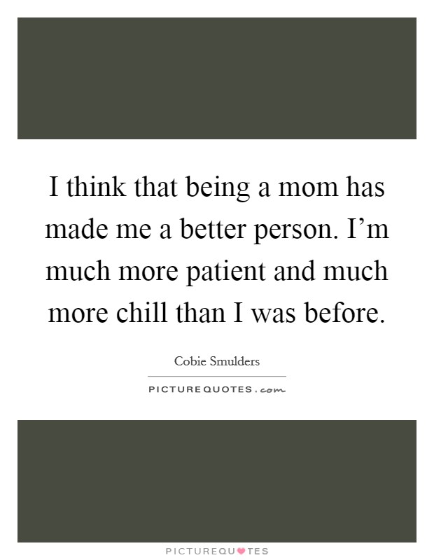 I think that being a mom has made me a better person. I'm much more patient and much more chill than I was before. Picture Quote #1