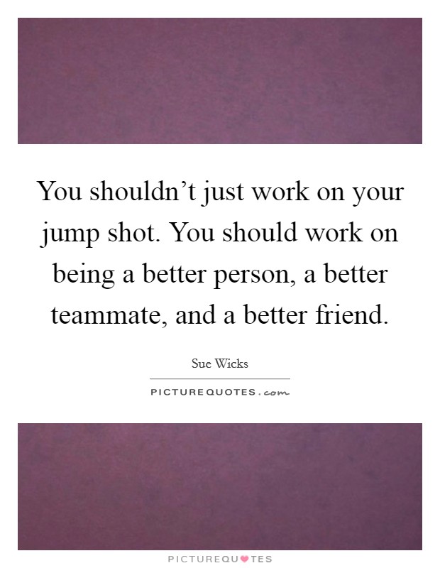 You shouldn't just work on your jump shot. You should work on being a better person, a better teammate, and a better friend. Picture Quote #1