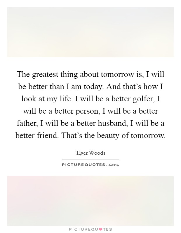 The greatest thing about tomorrow is, I will be better than I am today. And that's how I look at my life. I will be a better golfer, I will be a better person, I will be a better father, I will be a better husband, I will be a better friend. That's the beauty of tomorrow. Picture Quote #1