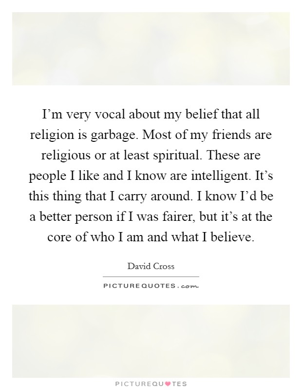 I'm very vocal about my belief that all religion is garbage. Most of my friends are religious or at least spiritual. These are people I like and I know are intelligent. It's this thing that I carry around. I know I'd be a better person if I was fairer, but it's at the core of who I am and what I believe. Picture Quote #1