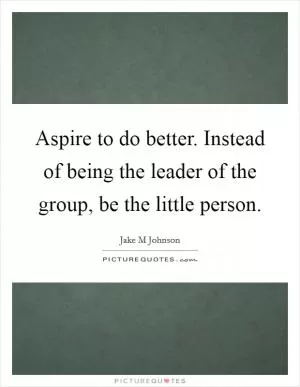 Aspire to do better. Instead of being the leader of the group, be the little person Picture Quote #1