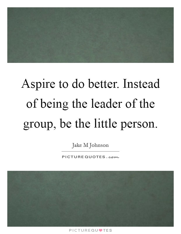 Aspire to do better. Instead of being the leader of the group, be the little person. Picture Quote #1