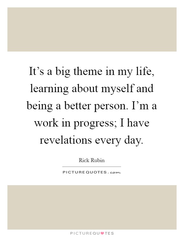 It's a big theme in my life, learning about myself and being a better person. I'm a work in progress; I have revelations every day. Picture Quote #1