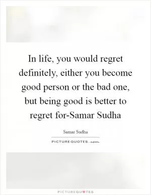 In life, you would regret definitely, either you become good person or the bad one, but being good is better to regret for-Samar Sudha Picture Quote #1