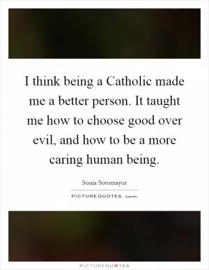 I think being a Catholic made me a better person. It taught me how to choose good over evil, and how to be a more caring human being Picture Quote #1