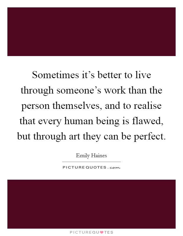 Sometimes it's better to live through someone's work than the person themselves, and to realise that every human being is flawed, but through art they can be perfect. Picture Quote #1