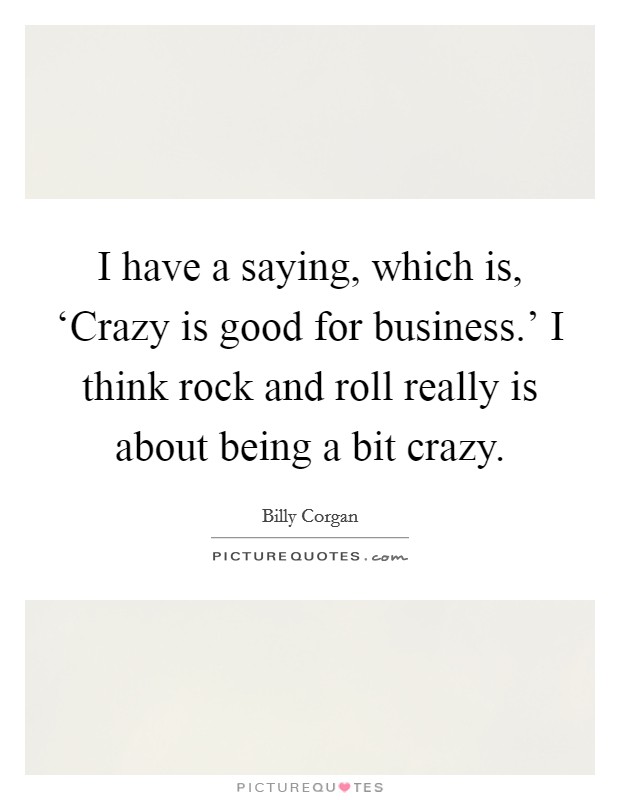 I have a saying, which is, ‘Crazy is good for business.' I think rock and roll really is about being a bit crazy. Picture Quote #1