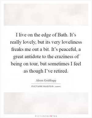 I live on the edge of Bath. It’s really lovely, but its very loveliness freaks me out a bit. It’s peaceful, a great antidote to the craziness of being on tour, but sometimes I feel as though I’ve retired Picture Quote #1