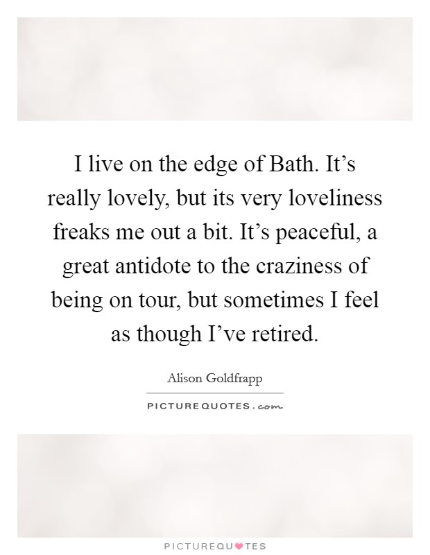 I live on the edge of Bath. It's really lovely, but its very loveliness freaks me out a bit. It's peaceful, a great antidote to the craziness of being on tour, but sometimes I feel as though I've retired. Picture Quote #1