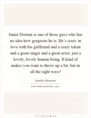 Jamie Dornan is one of those guys who has no idea how gorgeous he is. He’s crazy in love with his girlfriend and a crazy talent and a great singer and a great actor; just a lovely, lovely human being. It kind of makes you want to throw up a bit, but in all the right ways! Picture Quote #1