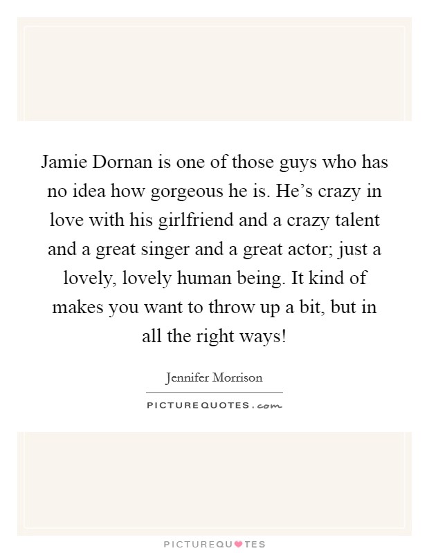 Jamie Dornan is one of those guys who has no idea how gorgeous he is. He's crazy in love with his girlfriend and a crazy talent and a great singer and a great actor; just a lovely, lovely human being. It kind of makes you want to throw up a bit, but in all the right ways! Picture Quote #1