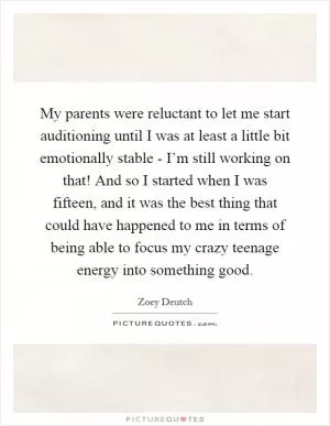 My parents were reluctant to let me start auditioning until I was at least a little bit emotionally stable - I’m still working on that! And so I started when I was fifteen, and it was the best thing that could have happened to me in terms of being able to focus my crazy teenage energy into something good Picture Quote #1