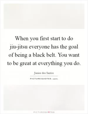 When you first start to do jiu-jitsu everyone has the goal of being a black belt. You want to be great at everything you do Picture Quote #1