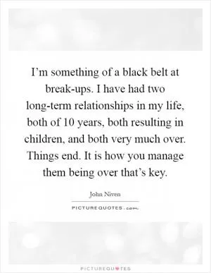 I’m something of a black belt at break-ups. I have had two long-term relationships in my life, both of 10 years, both resulting in children, and both very much over. Things end. It is how you manage them being over that’s key Picture Quote #1