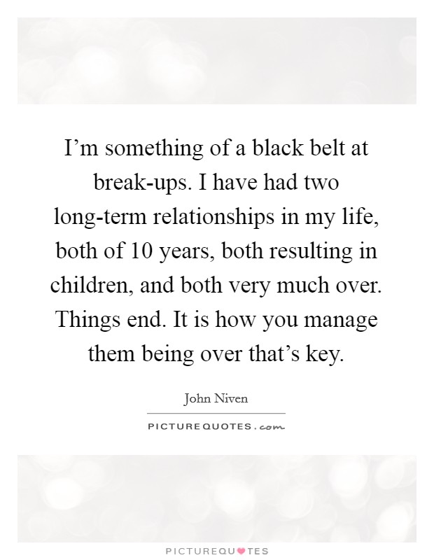 I'm something of a black belt at break-ups. I have had two long-term relationships in my life, both of 10 years, both resulting in children, and both very much over. Things end. It is how you manage them being over that's key. Picture Quote #1