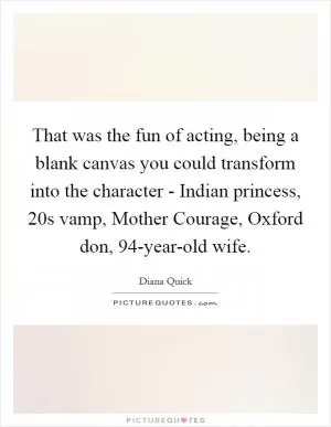 That was the fun of acting, being a blank canvas you could transform into the character - Indian princess, 20s vamp, Mother Courage, Oxford don, 94-year-old wife Picture Quote #1