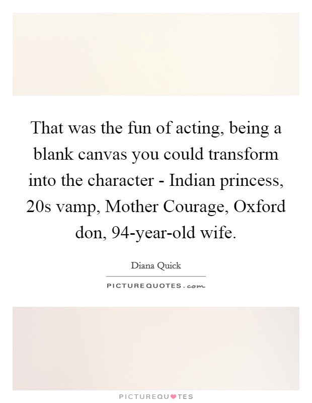 That was the fun of acting, being a blank canvas you could transform into the character - Indian princess, 20s vamp, Mother Courage, Oxford don, 94-year-old wife. Picture Quote #1