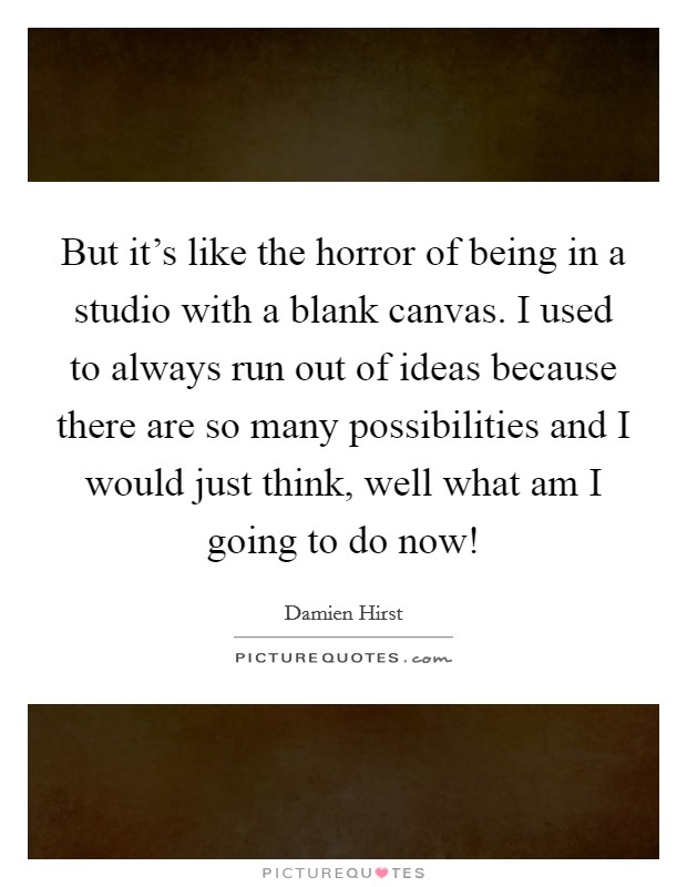 But it's like the horror of being in a studio with a blank canvas. I used to always run out of ideas because there are so many possibilities and I would just think, well what am I going to do now! Picture Quote #1
