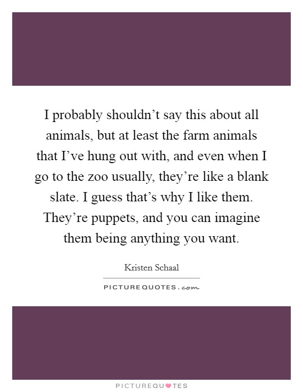 I probably shouldn't say this about all animals, but at least the farm animals that I've hung out with, and even when I go to the zoo usually, they're like a blank slate. I guess that's why I like them. They're puppets, and you can imagine them being anything you want. Picture Quote #1