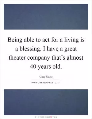 Being able to act for a living is a blessing. I have a great theater company that’s almost 40 years old Picture Quote #1