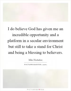 I do believe God has given me an incredible opportunity and a platform in a secular environment but still to take a stand for Christ and being a blessing to believers Picture Quote #1