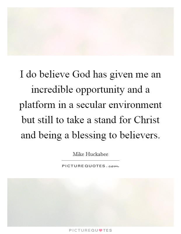 I do believe God has given me an incredible opportunity and a platform in a secular environment but still to take a stand for Christ and being a blessing to believers. Picture Quote #1