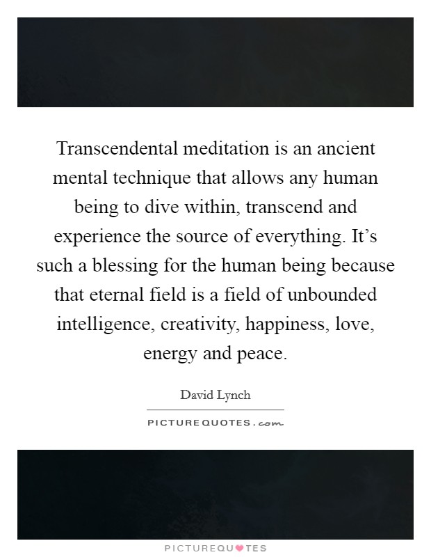 Transcendental meditation is an ancient mental technique that allows any human being to dive within, transcend and experience the source of everything. It's such a blessing for the human being because that eternal field is a field of unbounded intelligence, creativity, happiness, love, energy and peace. Picture Quote #1