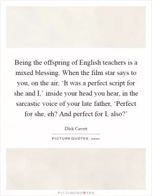 Being the offspring of English teachers is a mixed blessing. When the film star says to you, on the air, ‘It was a perfect script for she and I,’ inside your head you hear, in the sarcastic voice of your late father, ‘Perfect for she, eh? And perfect for I, also?’ Picture Quote #1