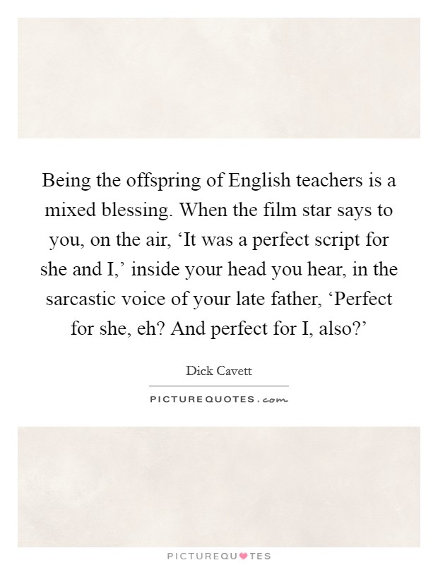 Being the offspring of English teachers is a mixed blessing. When the film star says to you, on the air, ‘It was a perfect script for she and I,' inside your head you hear, in the sarcastic voice of your late father, ‘Perfect for she, eh? And perfect for I, also?' Picture Quote #1