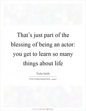 That’s just part of the blessing of being an actor: you get to learn so many things about life Picture Quote #1