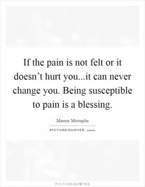 If the pain is not felt or it doesn’t hurt you...it can never change you. Being susceptible to pain is a blessing Picture Quote #1