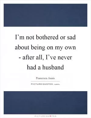 I’m not bothered or sad about being on my own - after all, I’ve never had a husband Picture Quote #1