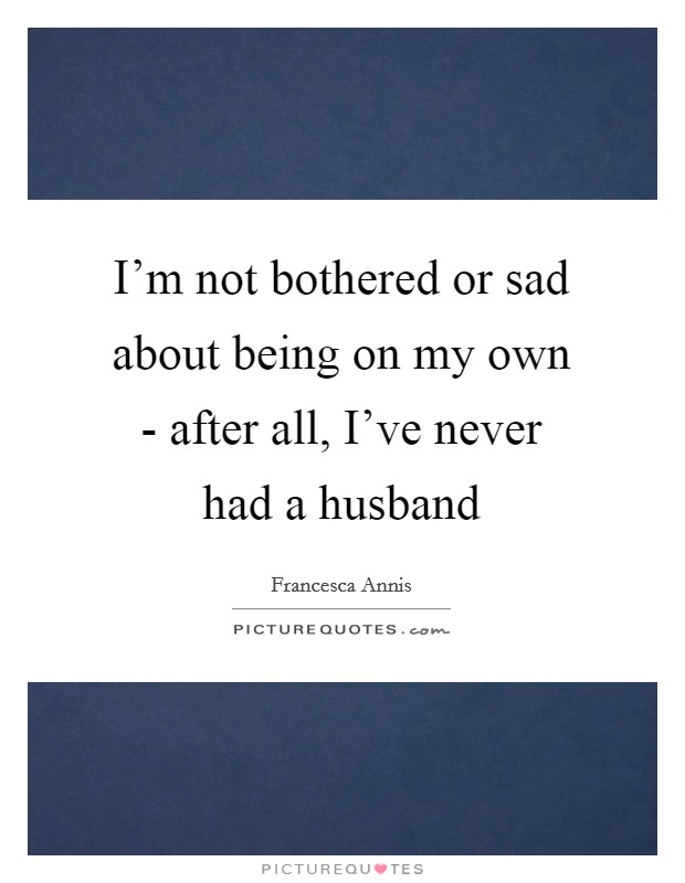 I'm not bothered or sad about being on my own - after all, I've never had a husband Picture Quote #1