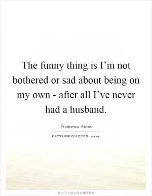 The funny thing is I’m not bothered or sad about being on my own - after all I’ve never had a husband Picture Quote #1