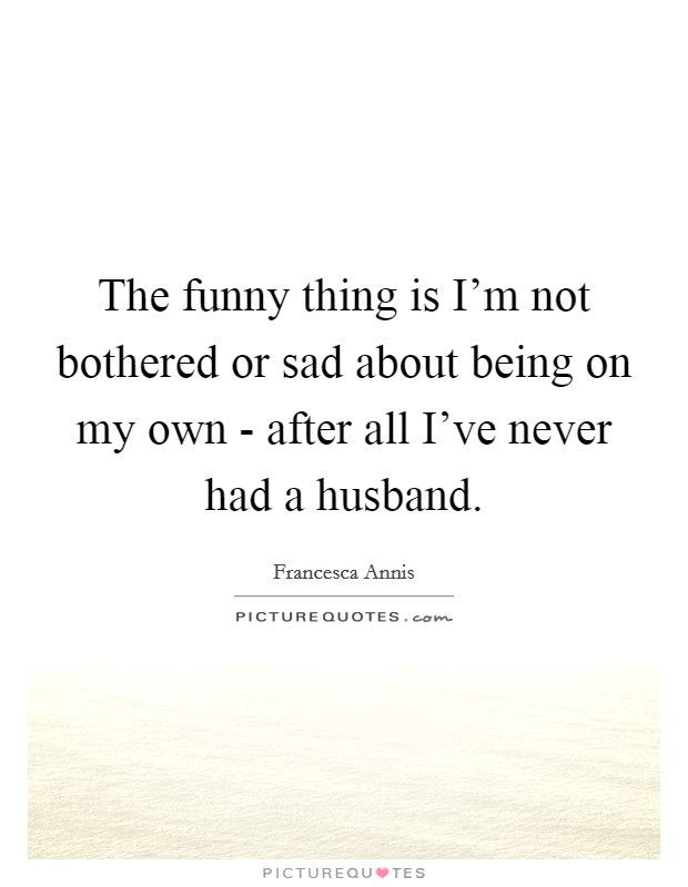 The funny thing is I'm not bothered or sad about being on my own - after all I've never had a husband. Picture Quote #1