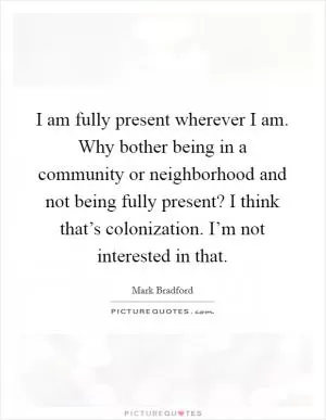 I am fully present wherever I am. Why bother being in a community or neighborhood and not being fully present? I think that’s colonization. I’m not interested in that Picture Quote #1