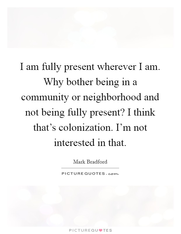 I am fully present wherever I am. Why bother being in a community or neighborhood and not being fully present? I think that's colonization. I'm not interested in that. Picture Quote #1