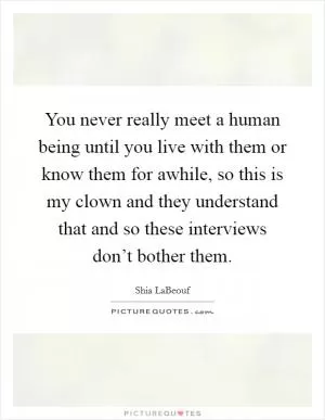 You never really meet a human being until you live with them or know them for awhile, so this is my clown and they understand that and so these interviews don’t bother them Picture Quote #1