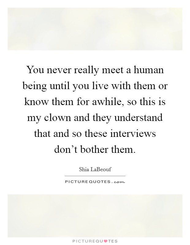 You never really meet a human being until you live with them or know them for awhile, so this is my clown and they understand that and so these interviews don't bother them. Picture Quote #1