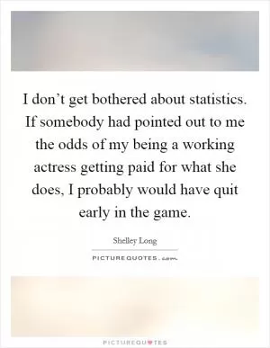 I don’t get bothered about statistics. If somebody had pointed out to me the odds of my being a working actress getting paid for what she does, I probably would have quit early in the game Picture Quote #1