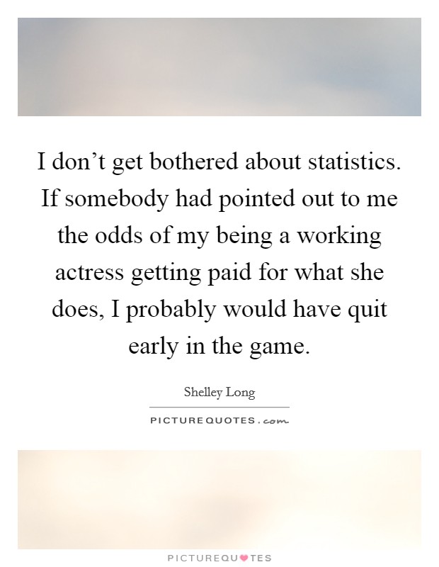 I don't get bothered about statistics. If somebody had pointed out to me the odds of my being a working actress getting paid for what she does, I probably would have quit early in the game. Picture Quote #1