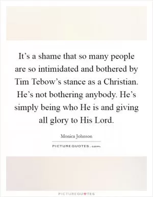 It’s a shame that so many people are so intimidated and bothered by Tim Tebow’s stance as a Christian. He’s not bothering anybody. He’s simply being who He is and giving all glory to His Lord Picture Quote #1